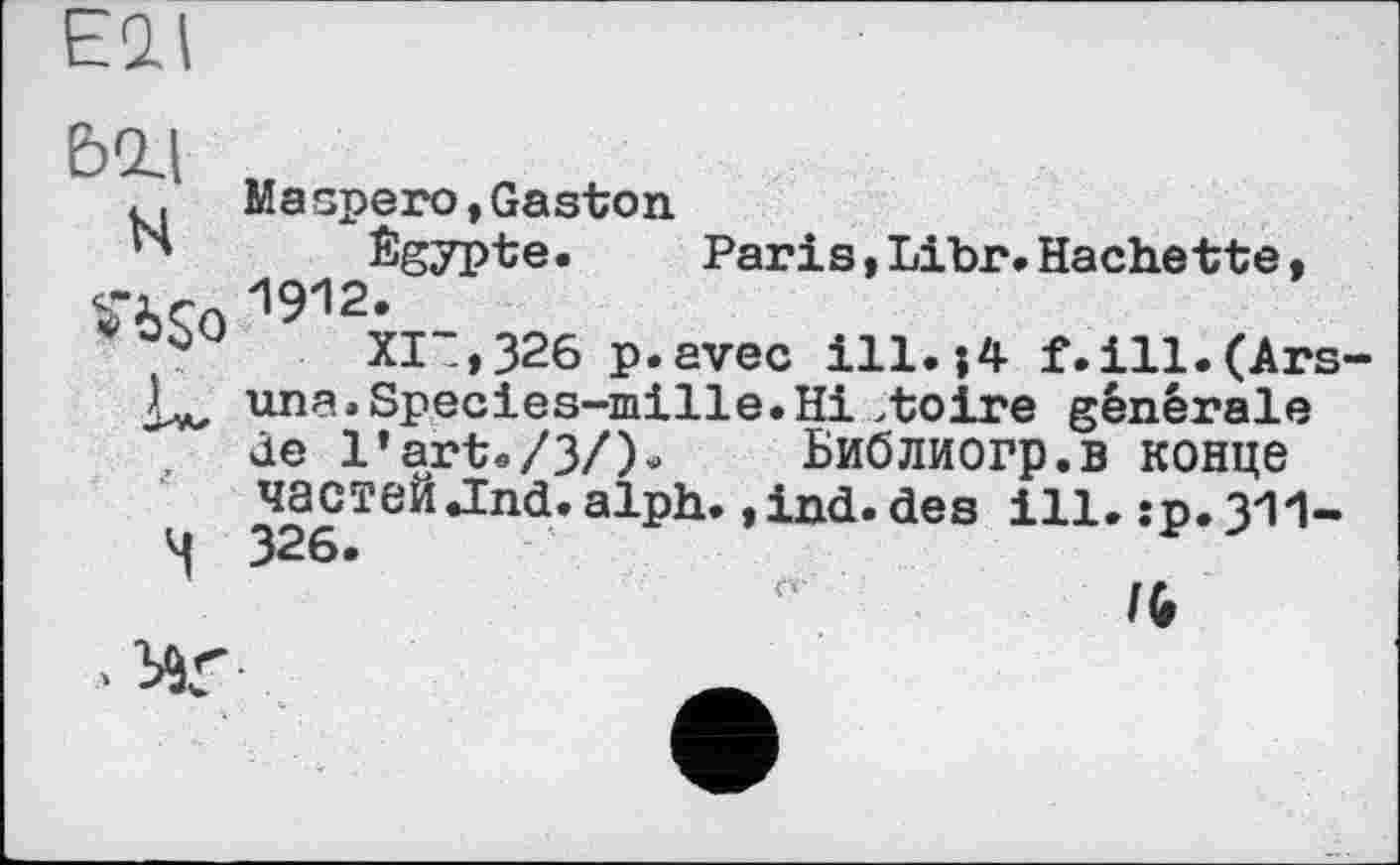 ﻿Eil
ьад
N
Уібо
к
ч
Maspero,Gaston
Égypte.	Paris,Libr.Hachette,
1912.
XIT,326 p.avec ill.j4 f.ill.(Ars-una.Species-mille.Hi >toire générale Je l’art./З/)^ Библиогр.в конце частей .Ind. alph. »ind.des ill. :p.311-326.